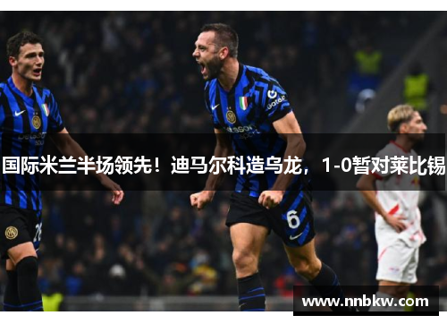 国际米兰半场领先！迪马尔科造乌龙，1-0暂对莱比锡